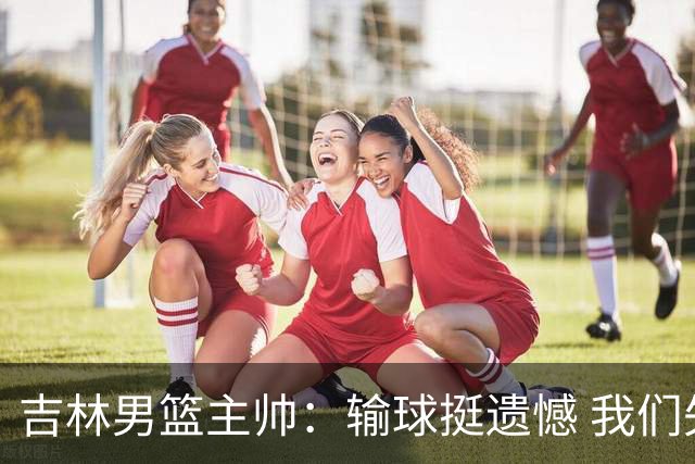 吉林男篮主帅：输球挺遗憾 我们失误太多最后几次机会没有抓住