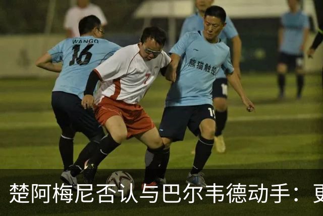 楚阿梅尼否认与巴尔韦德动手：更衣室小摩擦被放大成闹剧